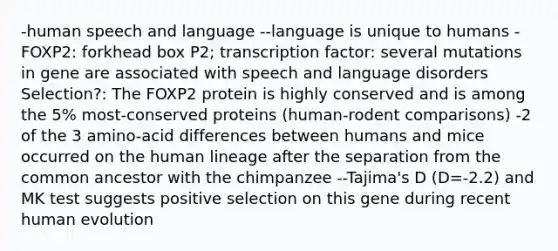 -human speech and language --language is unique to humans -FOXP2: forkhead box P2; transcription factor: several mutations in gene are associated with speech and language disorders Selection?: The FOXP2 protein is highly conserved and is among the 5% most-conserved proteins (human-rodent comparisons) -2 of the 3 amino-acid differences between humans and mice occurred on the human lineage after the separation from the common ancestor with the chimpanzee --Tajima's D (D=-2.2) and MK test suggests positive selection on this gene during recent human evolution