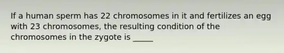 If a human sperm has 22 chromosomes in it and fertilizes an egg with 23 chromosomes, the resulting condition of the chromosomes in the zygote is _____