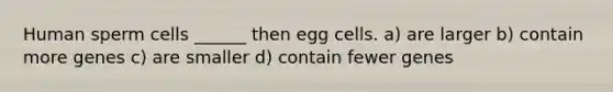 Human sperm cells ______ then egg cells. a) are larger b) contain more genes c) are smaller d) contain fewer genes