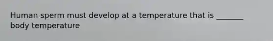 Human sperm must develop at a temperature that is _______ body temperature