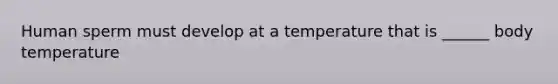 Human sperm must develop at a temperature that is ______ body temperature