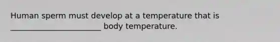 Human sperm must develop at a temperature that is _______________________ body temperature.