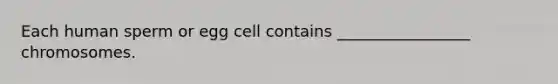 Each human sperm or egg cell contains _________________ chromosomes.