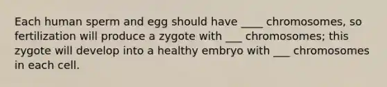 Each human sperm and egg should have ____ chromosomes, so fertilization will produce a zygote with ___ chromosomes; this zygote will develop into a healthy embryo with ___ chromosomes in each cell.