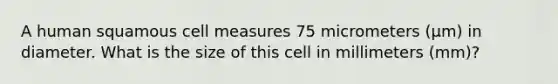 A human squamous cell measures 75 micrometers (µm) in diameter. What is the size of this cell in millimeters (mm)?