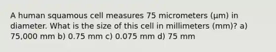 A human squamous cell measures 75 micrometers (μm) in diameter. What is the size of this cell in millimeters (mm)? a) 75,000 mm b) 0.75 mm c) 0.075 mm d) 75 mm