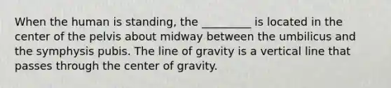 When the human is standing, the _________ is located in the center of the pelvis about midway between the umbilicus and the symphysis pubis. The line of gravity is a vertical line that passes through the center of gravity.