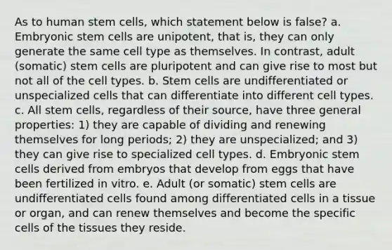 As to human stem cells, which statement below is false? a. Embryonic stem cells are unipotent, that is, they can only generate the same cell type as themselves. In contrast, adult (somatic) stem cells are pluripotent and can give rise to most but not all of the cell types. b. Stem cells are undifferentiated or unspecialized cells that can differentiate into different cell types. c. All stem cells, regardless of their source, have three general properties: 1) they are capable of dividing and renewing themselves for long periods; 2) they are unspecialized; and 3) they can give rise to specialized cell types. d. Embryonic stem cells derived from embryos that develop from eggs that have been fertilized in vitro. e. Adult (or somatic) stem cells are undifferentiated cells found among differentiated cells in a tissue or organ, and can renew themselves and become the specific cells of the tissues they reside.