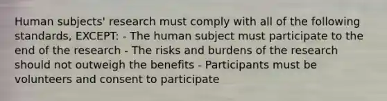 Human subjects' research must comply with all of the following standards, EXCEPT: - The human subject must participate to the end of the research - The risks and burdens of the research should not outweigh the benefits - Participants must be volunteers and consent to participate