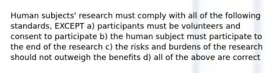 Human subjects' research must comply with all of the following standards, EXCEPT a) participants must be volunteers and consent to participate b) the human subject must participate to the end of the research c) the risks and burdens of the research should not outweigh the benefits d) all of the above are correct