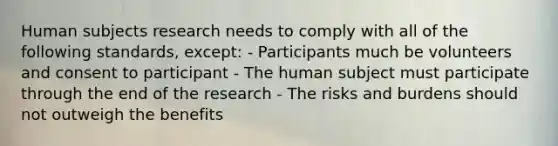 Human subjects research needs to comply with all of the following standards, except: - Participants much be volunteers and consent to participant - The human subject must participate through the end of the research - The risks and burdens should not outweigh the benefits