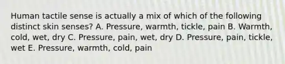 Human tactile sense is actually a mix of which of the following distinct skin senses? A. Pressure, warmth, tickle, pain B. Warmth, cold, wet, dry C. Pressure, pain, wet, dry D. Pressure, pain, tickle, wet E. Pressure, warmth, cold, pain