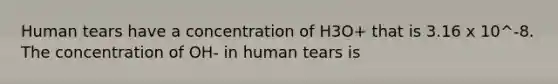 Human tears have a concentration of H3O+ that is 3.16 x 10^-8. The concentration of OH- in human tears is