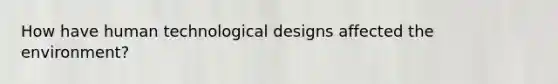 How have human technological designs affected the environment?