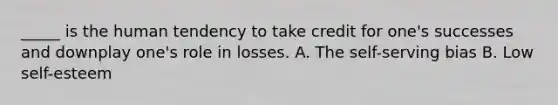 _____ is the human tendency to take credit for one's successes and downplay one's role in losses. A. The self-serving bias B. Low self-esteem