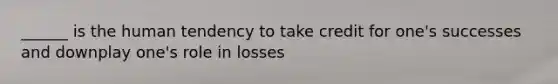 ______ is the human tendency to take credit for one's successes and downplay one's role in losses