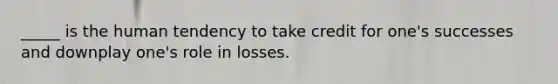 _____ is the human tendency to take credit for one's successes and downplay one's role in losses.