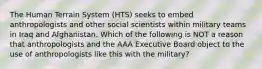 The Human Terrain System (HTS) seeks to embed anthropologists and other social scientists within military teams in Iraq and Afghanistan. Which of the following is NOT a reason that anthropologists and the AAA Executive Board object to the use of anthropologists like this with the military?