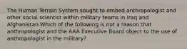 The Human Terrain System sought to embed anthropologist and other social scientist within military teams in Iraq and Afghanistan.Which of the following is not a reason that anthropologist and the AAA Executive Board object to the use of anthropologist in the military?