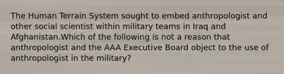 The Human Terrain System sought to embed anthropologist and other social scientist within military teams in Iraq and Afghanistan.Which of the following is not a reason that anthropologist and the AAA Executive Board object to the use of anthropologist in the military?