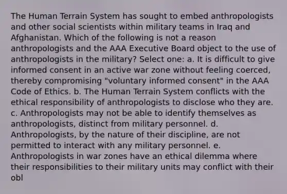 The Human Terrain System has sought to embed anthropologists and other social scientists within military teams in Iraq and Afghanistan. Which of the following is not a reason anthropologists and the AAA Executive Board object to the use of anthropologists in the military? Select one: a. It is difficult to give informed consent in an active war zone without feeling coerced, thereby compromising "voluntary informed consent" in the AAA Code of Ethics. b. The Human Terrain System conflicts with the ethical responsibility of anthropologists to disclose who they are. c. Anthropologists may not be able to identify themselves as anthropologists, distinct from military personnel. d. Anthropologists, by the nature of their discipline, are not permitted to interact with any military personnel. e. Anthropologists in war zones have an ethical dilemma where their responsibilities to their military units may conflict with their obl