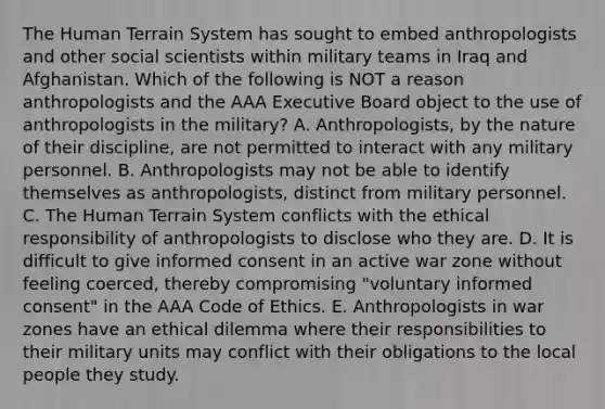 The Human Terrain System has sought to embed anthropologists and other social scientists within military teams in Iraq and Afghanistan. Which of the following is NOT a reason anthropologists and the AAA Executive Board object to the use of anthropologists in the military? A. Anthropologists, by the nature of their discipline, are not permitted to interact with any military personnel. B. Anthropologists may not be able to identify themselves as anthropologists, distinct from military personnel. C. The Human Terrain System conflicts with the ethical responsibility of anthropologists to disclose who they are. D. It is difficult to give informed consent in an active war zone without feeling coerced, thereby compromising "voluntary informed consent" in the AAA Code of Ethics. E. Anthropologists in war zones have an ethical dilemma where their responsibilities to their military units may conflict with their obligations to the local people they study.