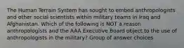 The Human Terrain System has sought to embed anthropologists and other social scientists within military teams in Iraq and Afghanistan. Which of the following is NOT a reason anthropologists and the AAA Executive Board object to the use of anthropologists in the military? Group of answer choices