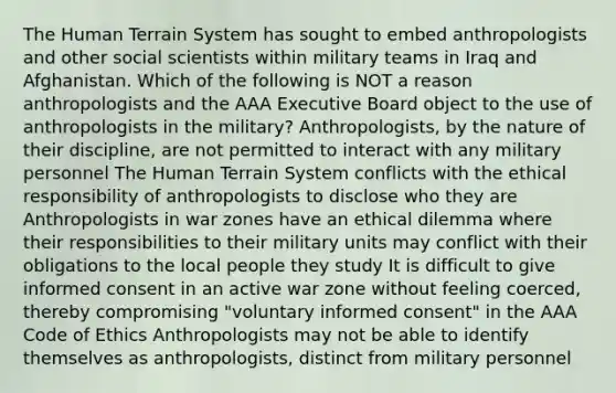 The Human Terrain System has sought to embed anthropologists and other social scientists within military teams in Iraq and Afghanistan. Which of the following is NOT a reason anthropologists and the AAA Executive Board object to the use of anthropologists in the military? Anthropologists, by the nature of their discipline, are not permitted to interact with any military personnel The Human Terrain System conflicts with the ethical responsibility of anthropologists to disclose who they are Anthropologists in war zones have an ethical dilemma where their responsibilities to their military units may conflict with their obligations to the local people they study It is difficult to give informed consent in an active war zone without feeling coerced, thereby compromising "voluntary informed consent" in the AAA Code of Ethics Anthropologists may not be able to identify themselves as anthropologists, distinct from military personnel