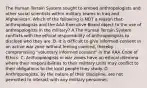 The Human Terrain System sought to embed anthropologists and other social scientists within military teams in Iraq and Afghanistan. Which of the following is NOT a reason that anthropologists and the AAA Executive Board object to the use of anthropologists in the military? A.The Human Terrain System conflicts with the ethical responsibility of anthropologists to disclose who they are. B. It is difficult to give informed consent in an active war zone without feeling coerced, thereby compromising "voluntary informed consent" in the AAA Code of Ethics. C. Anthropologists in war zones have an ethical dilemma where their responsibilities to their military units may conflict to their obligations to the local people they study. D. Anthropologists, by the nature of their discipline, are not permitted to interact with any military personnel.