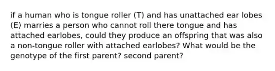 if a human who is tongue roller (T) and has unattached ear lobes (E) marries a person who cannot roll there tongue and has attached earlobes, could they produce an offspring that was also a non-tongue roller with attached earlobes? What would be the genotype of the first parent? second parent?