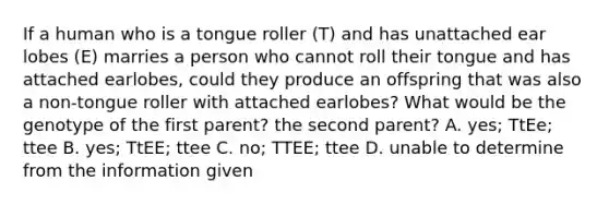 If a human who is a tongue roller (T) and has unattached ear lobes (E) marries a person who cannot roll their tongue and has attached earlobes, could they produce an offspring that was also a non-tongue roller with attached earlobes? What would be the genotype of the first parent? the second parent? A. yes; TtEe; ttee B. yes; TtEE; ttee C. no; TTEE; ttee D. unable to determine from the information given