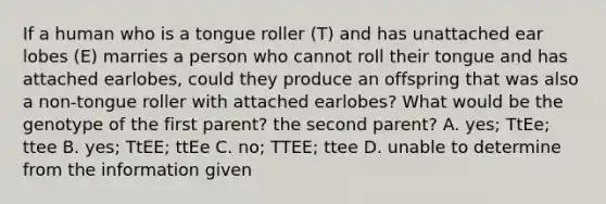 If a human who is a tongue roller (T) and has unattached ear lobes (E) marries a person who cannot roll their tongue and has attached earlobes, could they produce an offspring that was also a non-tongue roller with attached earlobes? What would be the genotype of the first parent? the second parent? A. yes; TtEe; ttee B. yes; TtEE; ttEe C. no; TTEE; ttee D. unable to determine from the information given