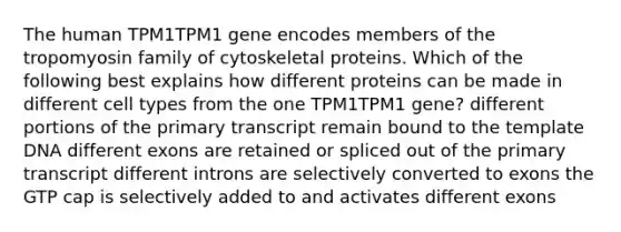 The human TPM1TPM1 gene encodes members of the tropomyosin family of cytoskeletal proteins. Which of the following best explains how different proteins can be made in different cell types from the one TPM1TPM1 gene? different portions of the primary transcript remain bound to the template DNA different exons are retained or spliced out of the primary transcript different introns are selectively converted to exons the GTP cap is selectively added to and activates different exons