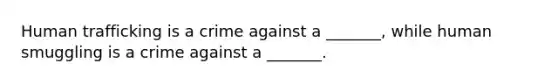 Human trafficking is a crime against a _______, while human smuggling is a crime against a _______.