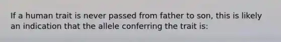 If a human trait is never passed from father to son, this is likely an indication that the allele conferring the trait is: