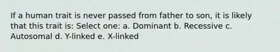 If a human trait is never passed from father to son, it is likely that this trait is: Select one: a. Dominant b. Recessive c. Autosomal d. Y-linked e. X-linked