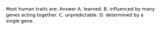 Most human traits are: Answer A. learned. B. influenced by many genes acting together. C. unpredictable. D. determined by a single gene.