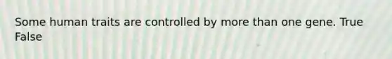 Some human traits are controlled by more than one gene. True False