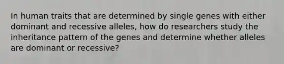 In human traits that are determined by single genes with either dominant and recessive alleles, how do researchers study the inheritance pattern of the genes and determine whether alleles are dominant or recessive?