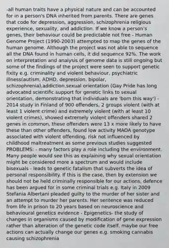 -all human traits have a physical nature and can be accounted for in a person's DNA inherited from parents. There are genes that code for depression, aggression, schizophrenia religious experience, sexuality, and addiction. If we know a person's genes, their behaviour could be predictable not free - <a href='https://www.questionai.com/knowledge/kaQqK73QV8-human-genome' class='anchor-knowledge'>human genome</a> Project (1990-2003) attempted to map the genes of the human genome. Although the project was not able to sequence all the DNA found in human cells, it did sequence 92%. The work on interpretation and analysis of genome data is still ongoing but some of the findings of the project were seen to support genetic fixity e.g. criminality and violent behaviour, psychiatric illness(autism, ADHD, depression, bipolar, schizophrenia),addiction,sexual orientation (Gay Pride has long advocated scientific support for genetic links to sexual orientation, demonstrating that individuals are 'born this way') - 2014 study in Finland of 900 offenders, 2 groups violent (with at least 1 violent crime) and extremely violent (with at least 10 violent crimes), showed extremely violent offenders shared 2 genes in common, these offenders were 13 x more likely to have these than other offenders, found low activity MAOA genotype associated with violent offending, risk not influenced by childhood maltreatment as some previous studies suggested PROBLEMS: - many factors play a role including the environment. Many people would see this as explaining why sexual orientation might be considered more a spectrum and would include bisexuals - leads to genetic fatalism that subverts the idea of personal responsibility. If this is the case, then by extension we should not be held criminally responsible for our actions, defence has been argued for in some criminal trials e.g. Italy in 2009 Stefania Albertani pleaded guilty to the murder of her sister and an attempt to murder her parents. Her sentence was reduced from life in prison to 20 years based on neuroscience and behavioural genetics evidence - Epigenetics- the study of changes in organisms caused by modification of <a href='https://www.questionai.com/knowledge/kFtiqWOIJT-gene-expression' class='anchor-knowledge'>gene expression</a> rather than alteration of the genetic code itself, maybe our free actions can actually change our genes e.g. smoking cannabis causing schizophrenia