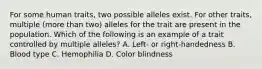 For some human traits, two possible alleles exist. For other traits, multiple (more than two) alleles for the trait are present in the population. Which of the following is an example of a trait controlled by multiple alleles? A. Left- or right-handedness B. Blood type C. Hemophilia D. Color blindness