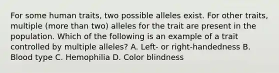 For some human traits, two possible alleles exist. For other traits, multiple (more than two) alleles for the trait are present in the population. Which of the following is an example of a trait controlled by multiple alleles? A. Left- or right-handedness B. Blood type C. Hemophilia D. Color blindness