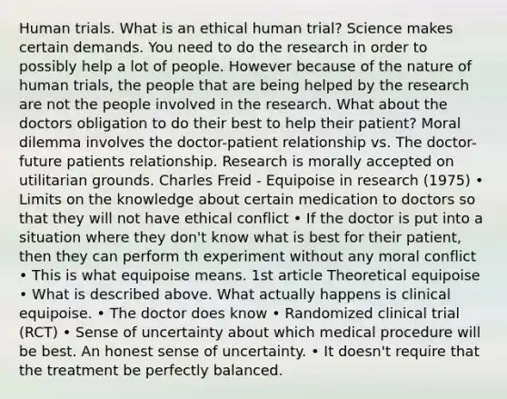 Human trials. What is an ethical human trial? Science makes certain demands. You need to do the research in order to possibly help a lot of people. However because of the nature of human trials, the people that are being helped by the research are not the people involved in the research. What about the doctors obligation to do their best to help their patient? Moral dilemma involves the doctor-patient relationship vs. The doctor-future patients relationship. Research is morally accepted on utilitarian grounds. Charles Freid - Equipoise in research (1975) • Limits on the knowledge about certain medication to doctors so that they will not have ethical conflict • If the doctor is put into a situation where they don't know what is best for their patient, then they can perform th experiment without any moral conflict • This is what equipoise means. 1st article Theoretical equipoise • What is described above. What actually happens is clinical equipoise. • The doctor does know • Randomized clinical trial (RCT) • Sense of uncertainty about which medical procedure will be best. An honest sense of uncertainty. • It doesn't require that the treatment be perfectly balanced.