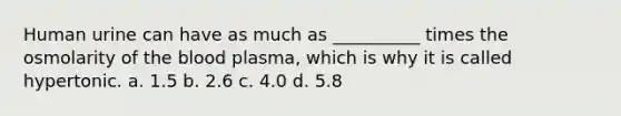 Human urine can have as much as __________ times the osmolarity of the blood plasma, which is why it is called hypertonic. a. 1.5 b. 2.6 c. 4.0 d. 5.8