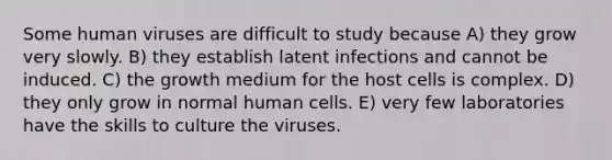 Some human viruses are difficult to study because A) they grow very slowly. B) they establish latent infections and cannot be induced. C) the growth medium for the host cells is complex. D) they only grow in normal human cells. E) very few laboratories have the skills to culture the viruses.