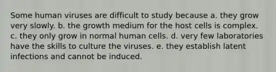 Some human viruses are difficult to study because a. they grow very slowly. b. the growth medium for the host cells is complex. c. they only grow in normal human cells. d. very few laboratories have the skills to culture the viruses. e. they establish latent infections and cannot be induced.