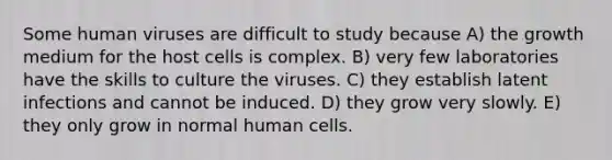 Some human viruses are difficult to study because A) the growth medium for the host cells is complex. B) very few laboratories have the skills to culture the viruses. C) they establish latent infections and cannot be induced. D) they grow very slowly. E) they only grow in normal human cells.