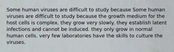 Some human viruses are difficult to study because Some human viruses are difficult to study because the growth medium for the host cells is complex. they grow very slowly. they establish latent infections and cannot be induced. they only grow in normal human cells. very few laboratories have the skills to culture the viruses.