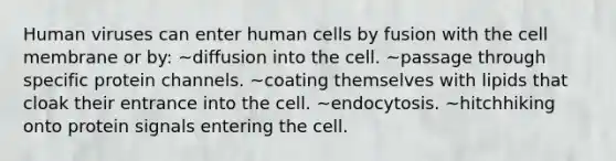 Human viruses can enter human cells by fusion with the cell membrane or by: ~diffusion into the cell. ~passage through specific protein channels. ~coating themselves with lipids that cloak their entrance into the cell. ~endocytosis. ~hitchhiking onto protein signals entering the cell.