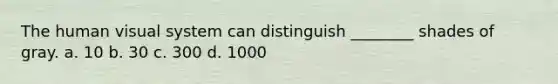 The human visual system can distinguish ________ shades of gray. a. 10 b. 30 c. 300 d. 1000